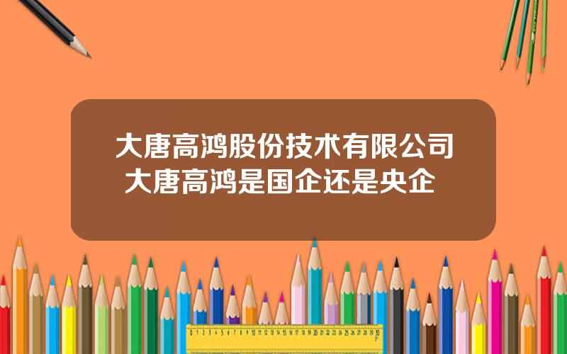 大唐高鸿股份技术有限公司 大唐高鸿是国企还是央企